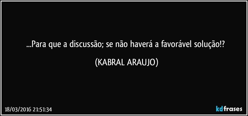 ...Para que a discussão; se não haverá a favorável solução!? (KABRAL ARAUJO)