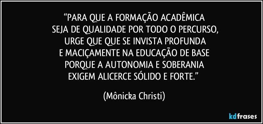 “PARA QUE A FORMAÇÃO ACADÊMICA
 SEJA DE QUALIDADE POR TODO O PERCURSO,
 URGE QUE QUE SE INVISTA PROFUNDA
E MACIÇAMENTE NA EDUCAÇÃO DE BASE
PORQUE A AUTONOMIA E SOBERANIA
EXIGEM ALICERCE SÓLIDO E FORTE.” (Mônicka Christi)