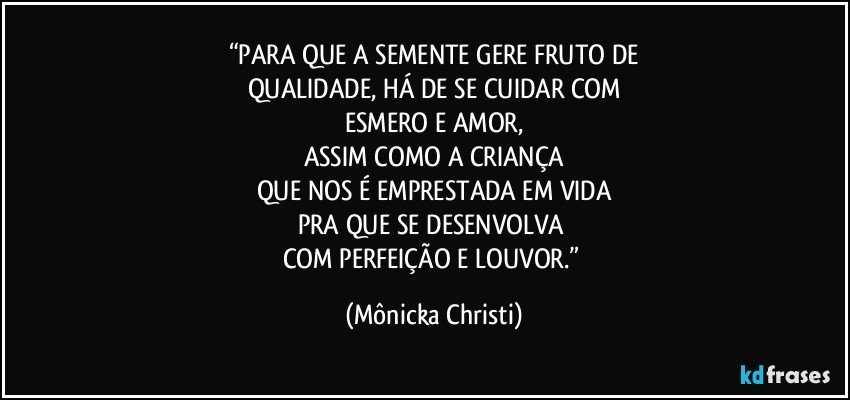 “PARA QUE A SEMENTE GERE FRUTO DE
QUALIDADE, HÁ DE SE CUIDAR COM
ESMERO E AMOR,
ASSIM COMO A CRIANÇA
QUE NOS É EMPRESTADA EM VIDA
PRA QUE SE DESENVOLVA 
COM PERFEIÇÃO E LOUVOR.” (Mônicka Christi)