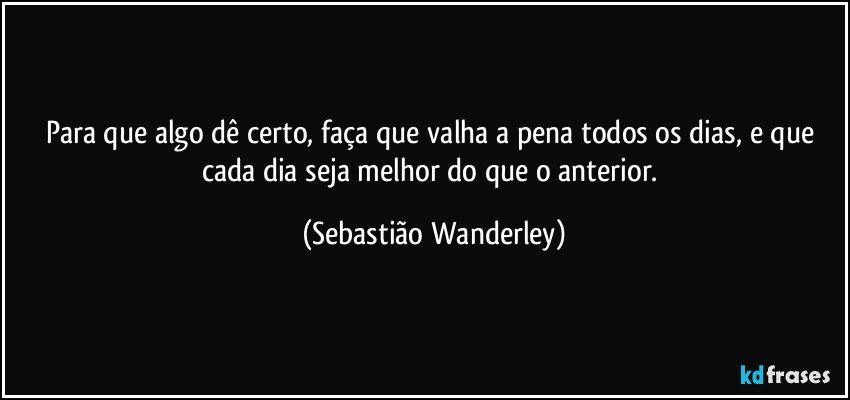 Para que algo dê certo, faça que valha a pena todos os dias, e que cada dia seja melhor do que o anterior. (Sebastião Wanderley)