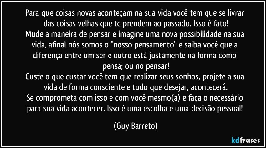 Para que coisas novas aconteçam na sua vida você tem que se livrar das coisas velhas que te prendem ao passado. Isso é fato!
Mude a maneira de pensar e imagine uma nova possibilidade na sua vida, afinal nós somos o "nosso pensamento" e saiba você que a diferença entre um ser e outro está justamente na forma como pensa; ou no pensar!
Custe o que custar você tem que realizar seus sonhos, projete a sua vida de forma consciente e tudo que desejar, acontecerá.
Se comprometa com isso e com você mesmo(a) e faça o necessário para sua vida acontecer. Isso é uma escolha e uma decisão pessoal! (Guy Barreto)