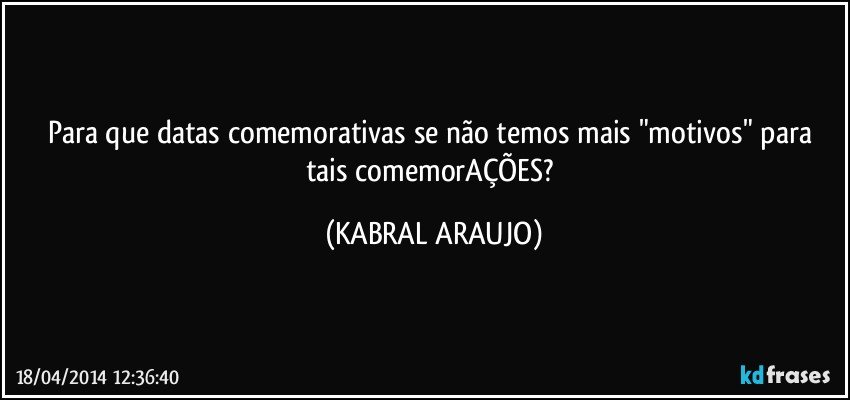 Para que datas comemorativas se não temos mais "motivos" para tais comemorAÇÕES? (KABRAL ARAUJO)