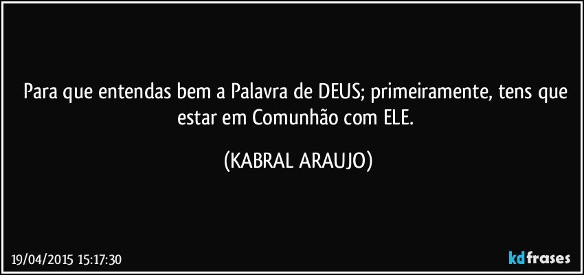 Para que entendas bem a Palavra de DEUS; primeiramente, tens que estar em Comunhão com ELE. (KABRAL ARAUJO)