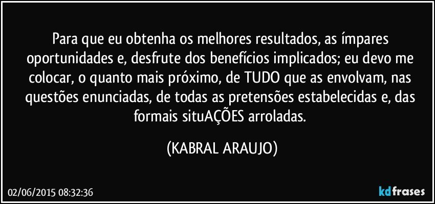 Para que eu obtenha os melhores resultados, as ímpares oportunidades e, desfrute dos benefícios implicados;  eu devo me colocar, o quanto mais próximo, de TUDO que as envolvam, nas questões enunciadas, de todas as pretensões estabelecidas e, das formais situAÇÕES arroladas. (KABRAL ARAUJO)