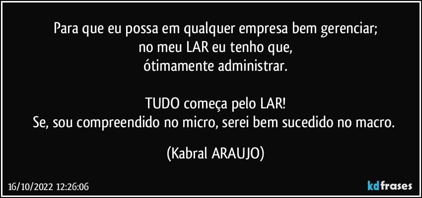 Para que eu possa em qualquer empresa bem gerenciar;
no meu LAR eu tenho que,
ótimamente administrar.

TUDO começa pelo LAR!
Se, sou compreendido no micro, serei bem sucedido no macro. (KABRAL ARAUJO)