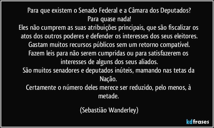 Para que existem o Senado Federal e a Câmara dos Deputados?
Para quase nada!
Eles não cumprem as suas atribuições principais, que são fiscalizar os atos dos outros poderes e defender os interesses dos seus eleitores.
Gastam muitos recursos públicos sem um retorno compatível.
Fazem leis para não serem cumpridas ou para satisfazerem os interesses de alguns dos seus aliados.
São muitos senadores e deputados inúteis, mamando nas tetas da Nação. 
Certamente o número deles merece ser reduzido, pelo menos, à metade. (Sebastião Wanderley)