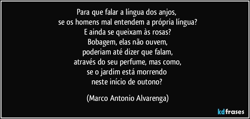 Para que falar a língua dos anjos, 
se os homens mal entendem a própria língua?
E ainda se queixam às rosas?
Bobagem, elas não ouvem,
poderiam até dizer que falam,
através do seu perfume, mas como,
se o jardim está morrendo 
neste início de outono? (Marco Antonio Alvarenga)