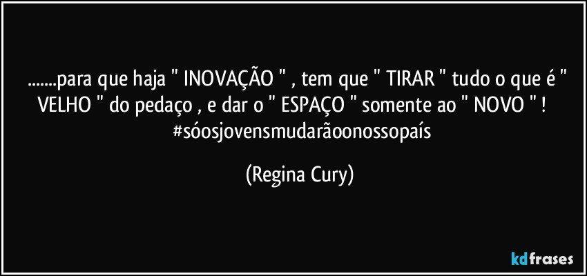 ...para que haja " INOVAÇÃO " , tem que " TIRAR " tudo o que é " VELHO "  do pedaço , e dar o " ESPAÇO " somente ao " NOVO " !                 #sóosjovensmudarãoonossopaís (Regina Cury)