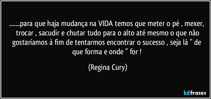 ...para que  haja mudança na VIDA   temos que meter o pé , mexer,  trocar , sacudir  e  chutar  tudo  para o alto até mesmo o que não gostaríamos  à fim de tentarmos  encontrar  o  sucesso , seja lá  "  de que forma  e  onde  " for ! (Regina Cury)