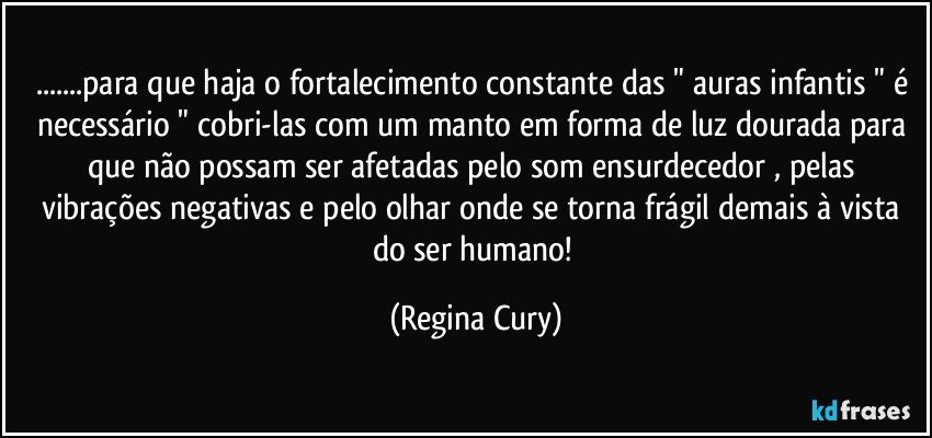 ...para que haja o fortalecimento  constante das " auras infantis " é necessário " cobri-las com um manto em forma de luz dourada para que não possam ser afetadas pelo som  ensurdecedor  , pelas vibrações negativas e pelo olhar onde se torna frágil demais à vista do ser humano! (Regina Cury)