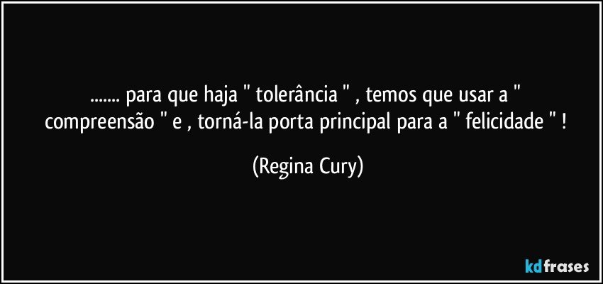 ...  para que  haja   " tolerância "    , temos  que usar  a  " compreensão "  e  , torná-la   porta principal para a   " felicidade " ! (Regina Cury)