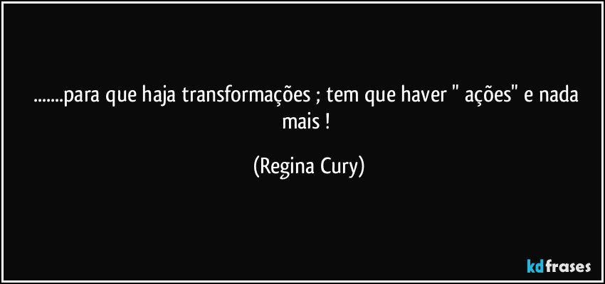 ...para que haja transformações ; tem que haver " ações" e nada mais ! (Regina Cury)