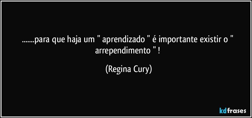 ...para que haja um  " aprendizado " é importante existir o " arrependimento " ! (Regina Cury)