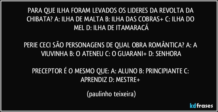 PARA QUE ILHA FORAM LEVADOS OS LIDERES DA REVOLTA DA CHIBATA? A: ILHA DE MALTA  B: ILHA DAS COBRAS+  C: ILHA DO MEL  D: ILHA DE ITAMARACÁ

PERIE CECI SÃO PERSONAGENS DE QUAL OBRA ROMÂNTICA? A: A VIUVINHA  B: O ATENEU  C: O GUARANI+  D: SENHORA

PRECEPTOR É O MESMO QUE: A: ALUNO  B: PRINCIPIANTE  C: APRENDIZ  D: MESTRE+ (paulinho teixeira)