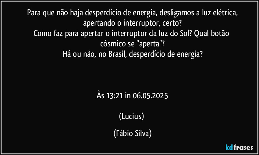 ⁠Para que não haja desperdício de energia, desligamos a luz elétrica, apertando o interruptor, certo?
Como faz para apertar o interruptor da luz do Sol? Qual botão cósmico se "aperta"?
Há ou não, no Brasil, desperdício de energia?



Às 13:21 in 06.05.2025

(Lucius) (Fábio Silva)