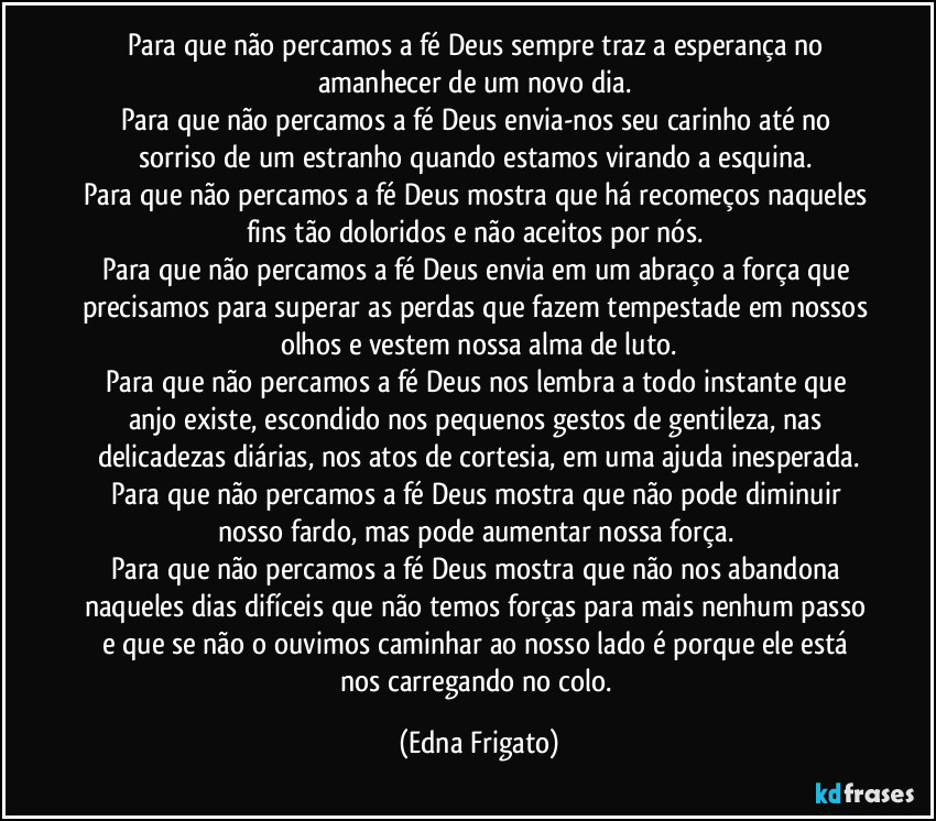 Para que não percamos a fé Deus sempre traz a esperança no amanhecer de um novo dia. 
Para que não percamos a fé Deus envia-nos seu carinho até no sorriso de um estranho quando estamos virando a esquina. 
Para que não percamos a fé Deus mostra que há recomeços naqueles fins tão doloridos e não aceitos por nós. 
Para que não percamos a fé Deus envia em um abraço a força que precisamos para superar as perdas que fazem tempestade em nossos olhos e vestem nossa alma de luto.
Para que não percamos a fé Deus nos lembra a todo instante que anjo existe, escondido nos pequenos gestos de gentileza, nas delicadezas diárias, nos atos de cortesia, em uma ajuda inesperada.
Para que não percamos a fé Deus mostra que não pode diminuir nosso fardo, mas pode aumentar nossa força. 
Para que não percamos a fé Deus mostra que não nos abandona naqueles dias difíceis que não temos forças  para mais nenhum passo e que se não o ouvimos caminhar ao nosso lado é porque ele está nos carregando no colo. (Edna Frigato)