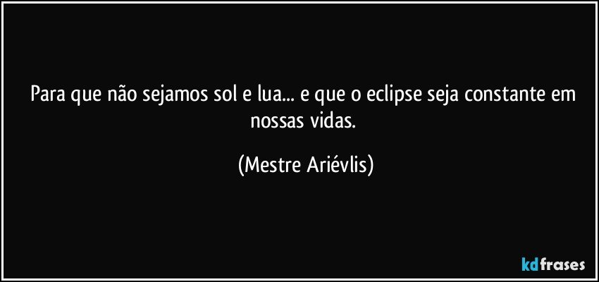 Para que não sejamos sol e lua... e  que o eclipse seja constante em nossas vidas. (Mestre Ariévlis)