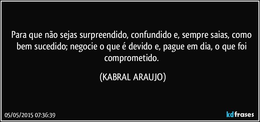 Para que não sejas surpreendido, confundido e, sempre saias, como bem sucedido; negocie o que é devido e, pague em dia, o que foi comprometido. (KABRAL ARAUJO)