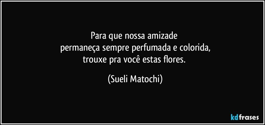 Para que nossa amizade 
permaneça sempre perfumada e colorida,
trouxe pra você estas flores. (Sueli Matochi)