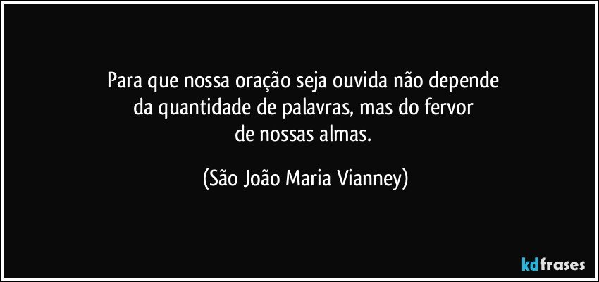 Para que nossa oração seja ouvida não depende 
da quantidade de palavras, mas do fervor 
de nossas almas. (São João Maria Vianney)