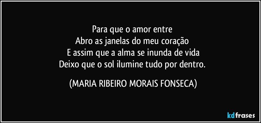 Para que o amor entre 
Abro as janelas do meu coração 
E assim que a alma se inunda de vida
Deixo que o sol ilumine tudo por dentro. (MARIA RIBEIRO MORAIS FONSECA)