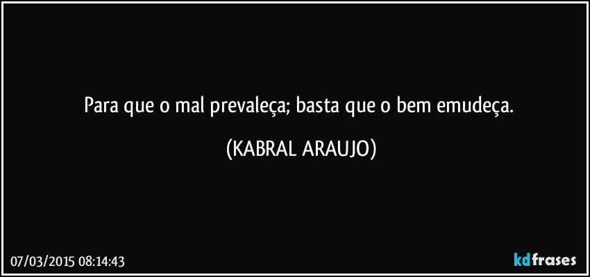 Para que o mal prevaleça; basta que o bem emudeça. (KABRAL ARAUJO)