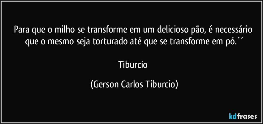 Para que o milho se transforme em um delicioso pão, é necessário que o mesmo seja torturado até que se transforme em pó.´´

Tiburcio (Gerson Carlos Tiburcio)