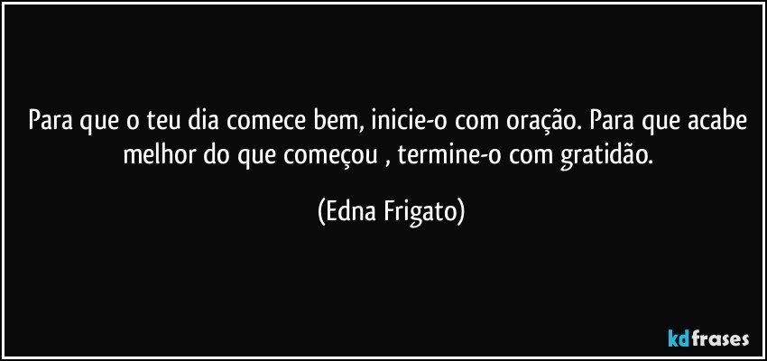 Para que o teu dia comece bem, inicie-o com oração. Para que acabe melhor do que começou , termine-o com gratidão. (Edna Frigato)