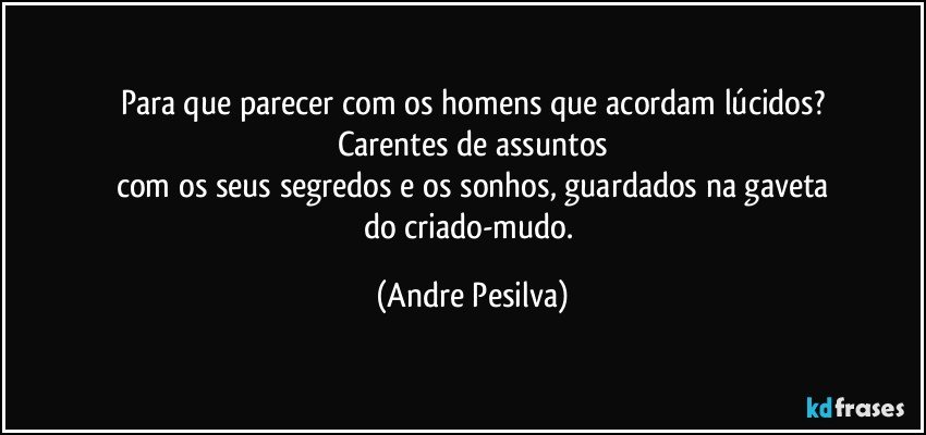 Para que parecer com os homens que acordam lúcidos?
Carentes de assuntos
com os seus segredos e os sonhos, guardados na gaveta
do criado-mudo. (Andre Pesilva)