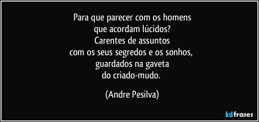 Para que parecer com os homens
que acordam lúcidos?
Carentes de assuntos
com os seus segredos e os sonhos, 
guardados na gaveta
do criado-mudo. (Andre Pesilva)