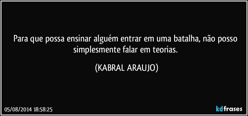 Para que possa ensinar alguém entrar em uma batalha, não posso simplesmente falar em teorias. (KABRAL ARAUJO)