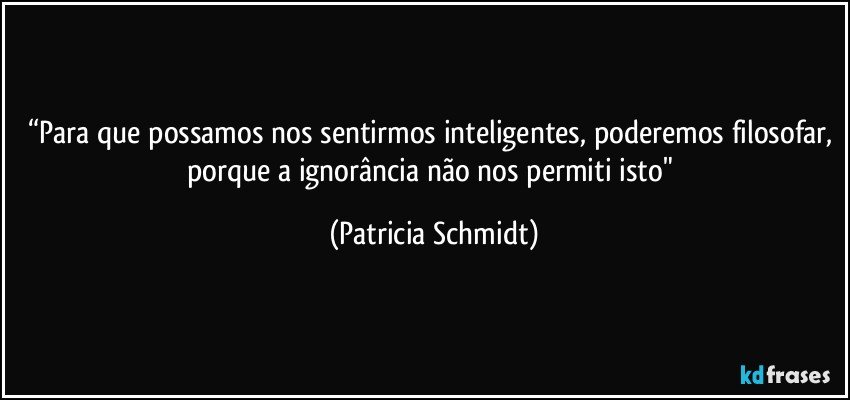 “Para que possamos nos sentirmos inteligentes, poderemos filosofar, porque a ignorância não nos permiti isto" (Patricia Schmidt)