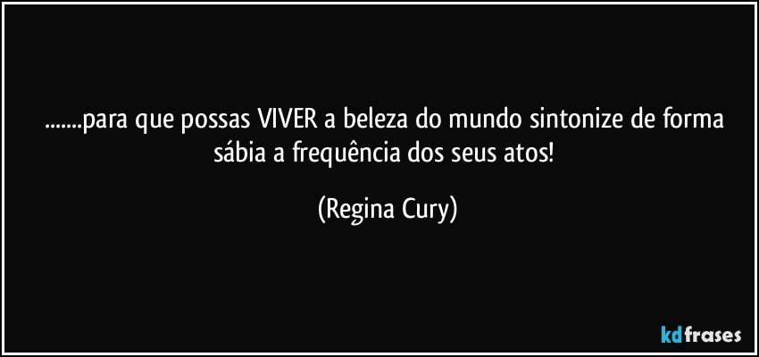 ...para que possas VIVER a beleza do mundo sintonize de forma sábia   a frequência dos seus atos! (Regina Cury)