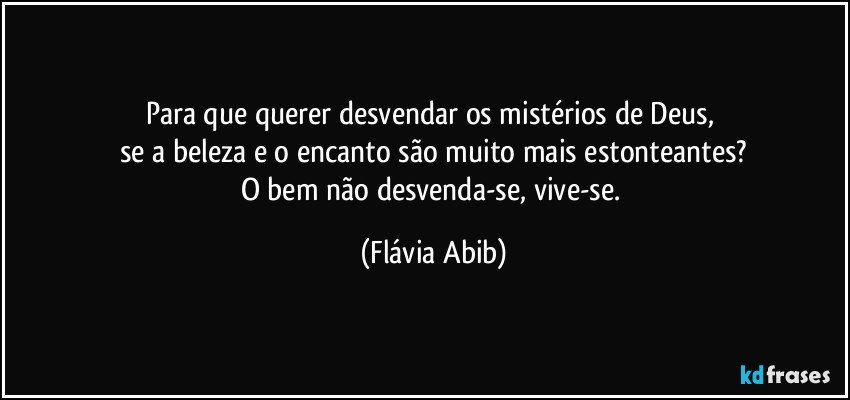 Para que querer desvendar os mistérios de Deus, 
se a beleza e o encanto são muito mais estonteantes?
O bem não desvenda-se, vive-se. (Flávia Abib)