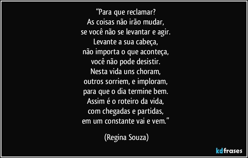 “Para que reclamar? 
As coisas não irão mudar, 
se você não se levantar e agir. 
Levante a sua cabeça, 
não importa o que aconteça, 
você não pode desistir. 
Nesta vida uns choram, 
outros sorriem, e imploram, 
para que o dia termine bem. 
Assim é o roteiro da vida, 
com chegadas e partidas, 
em um constante vai e vem.” (Regina Souza)