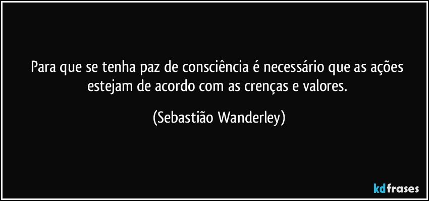 Para que se tenha paz de consciência é necessário que as ações estejam de acordo com as crenças e valores. (Sebastião Wanderley)