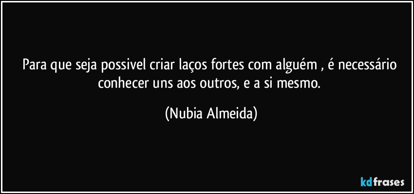 Para que seja possivel criar laços fortes  com  alguém , é necessário  conhecer uns aos outros,  e a si mesmo. (Nubia Almeida)