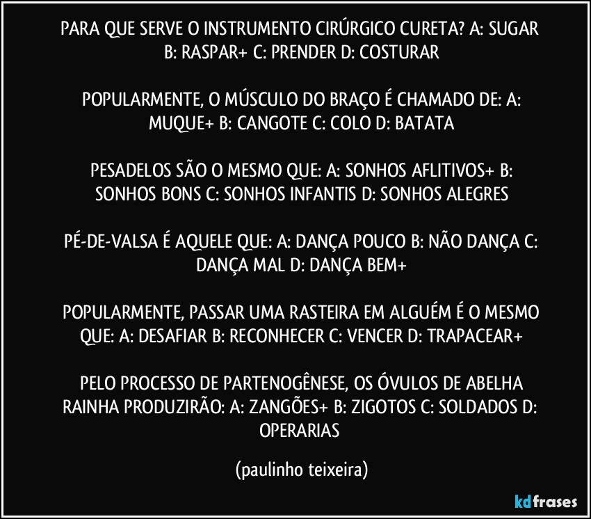 PARA QUE SERVE O INSTRUMENTO CIRÚRGICO CURETA?  A: SUGAR  B: RASPAR+  C: PRENDER  D: COSTURAR

 POPULARMENTE, O MÚSCULO DO BRAÇO É CHAMADO DE:  A: MUQUE+  B: CANGOTE  C: COLO  D: BATATA

 PESADELOS SÃO O MESMO QUE:  A: SONHOS AFLITIVOS+  B: SONHOS BONS  C: SONHOS INFANTIS  D: SONHOS ALEGRES

 PÉ-DE-VALSA É AQUELE QUE:  A: DANÇA POUCO  B: NÃO DANÇA  C: DANÇA MAL  D: DANÇA BEM+

 POPULARMENTE, PASSAR UMA RASTEIRA EM ALGUÉM É O MESMO QUE:  A: DESAFIAR  B: RECONHECER  C: VENCER  D: TRAPACEAR+

 PELO PROCESSO DE PARTENOGÊNESE, OS ÓVULOS DE ABELHA RAINHA PRODUZIRÃO:  A: ZANGÕES+  B: ZIGOTOS  C: SOLDADOS  D: OPERARIAS (paulinho teixeira)