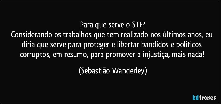 Para que serve o STF?
Considerando os trabalhos que tem realizado nos últimos anos, eu diria que serve para proteger e libertar bandidos e políticos corruptos, em resumo, para promover a injustiça, mais nada! (Sebastião Wanderley)