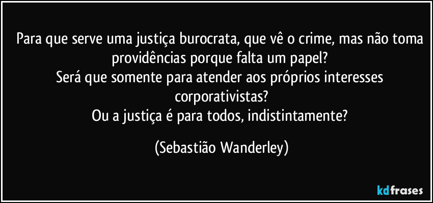 Para que serve uma justiça burocrata, que vê o crime, mas não toma providências porque falta um papel? 
Será que somente para atender aos próprios interesses corporativistas?
Ou a justiça é para todos, indistintamente? (Sebastião Wanderley)