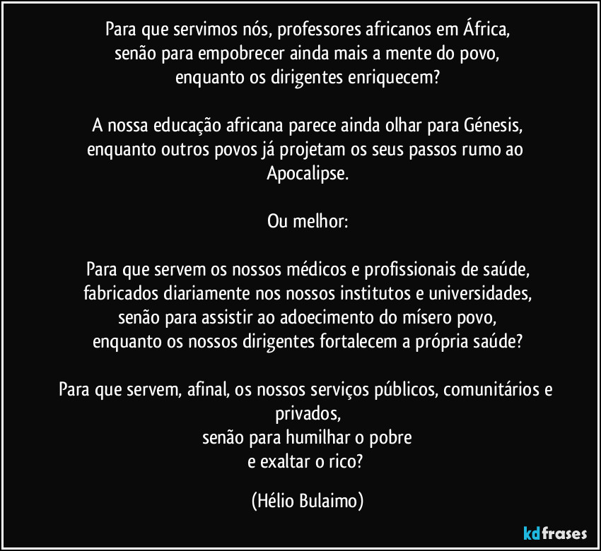 Para que servimos nós, professores africanos em África,
senão para empobrecer ainda mais a mente do povo,
enquanto os dirigentes enriquecem?

A nossa educação africana parece ainda olhar para Génesis,
enquanto outros povos já projetam os seus passos rumo ao Apocalipse.

Ou melhor:

Para que servem os nossos médicos e profissionais de saúde,
fabricados diariamente nos nossos institutos e universidades,
senão para assistir ao adoecimento do mísero povo,
enquanto os nossos dirigentes fortalecem a própria saúde?

Para que servem, afinal, os nossos serviços públicos, comunitários e privados,
senão para humilhar o pobre
e exaltar o rico? (Hélio Bulaimo)