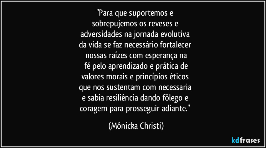 "Para que suportemos e 
sobrepujemos os reveses e 
adversidades na jornada evolutiva 
da vida se faz necessário fortalecer 
nossas raízes com esperança na
 fé pelo aprendizado e prática de 
valores morais e princípios éticos 
que nos sustentam com necessaria 
e sabia resiliência dando fôlego e 
coragem para prosseguir adiante." (Mônicka Christi)