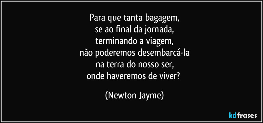 Para que tanta bagagem,
se ao final da jornada,
terminando a viagem,
não poderemos desembarcá-la
na terra do nosso ser,
onde haveremos de viver? (Newton Jayme)