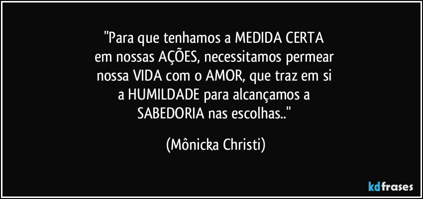 "Para que tenhamos a MEDIDA CERTA 
em nossas AÇÕES, necessitamos permear 
nossa VIDA com o AMOR, que traz em si 
a HUMILDADE para alcançamos a 
SABEDORIA nas escolhas.." (Mônicka Christi)