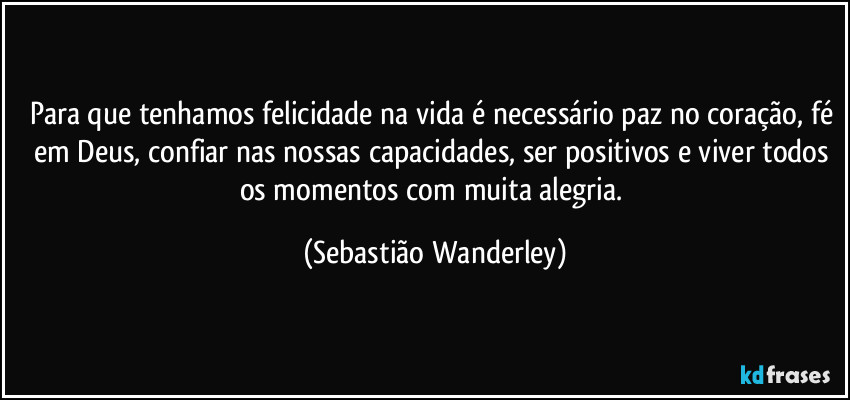 Para que tenhamos felicidade na vida é necessário paz no coração, fé em Deus, confiar nas nossas capacidades, ser positivos e viver todos os momentos com muita alegria. (Sebastião Wanderley)