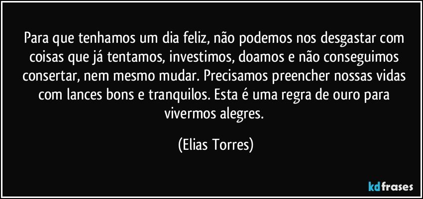 Para que tenhamos um dia feliz, não podemos nos desgastar com coisas que já tentamos, investimos, doamos e não conseguimos consertar, nem mesmo mudar. Precisamos preencher nossas vidas com lances bons e tranquilos. Esta é uma regra de ouro para vivermos alegres. (Elias Torres)