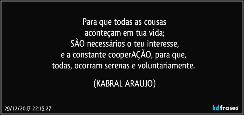 Para que todas as cousas
aconteçam em tua vida;
SÃO necessários o teu interesse,
e a constante cooperAÇÃO, para que, 
todas, ocorram serenas e voluntariamente. (KABRAL ARAUJO)