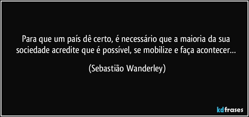 Para que um país dê certo, é necessário que a maioria da sua sociedade acredite que é possível, se mobilize e faça acontecer… (Sebastião Wanderley)
