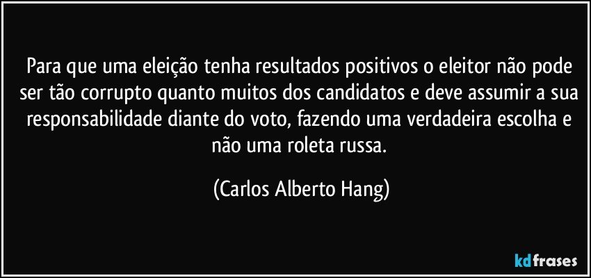Para que uma eleição tenha resultados positivos o eleitor não pode ser tão corrupto quanto muitos dos candidatos e deve assumir a sua responsabilidade diante do voto, fazendo uma verdadeira escolha e não uma roleta russa. (Carlos Alberto Hang)