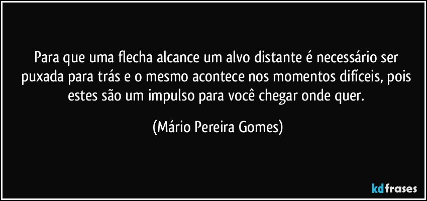 Para que uma flecha alcance um alvo distante é necessário ser  puxada para trás e o mesmo acontece nos momentos difíceis, pois estes são um impulso para você chegar onde quer. (Mário Pereira Gomes)